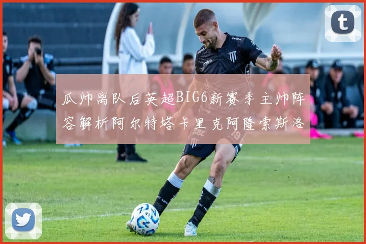 瓜帅离队后英超BIG6新赛季主帅阵容解析阿尔特塔卡里克阿隆索斯洛特的挑战与机遇