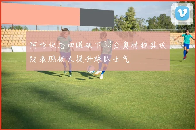 阿伦状态回暖砍下33分奥特称其攻防表现极大提升球队士气