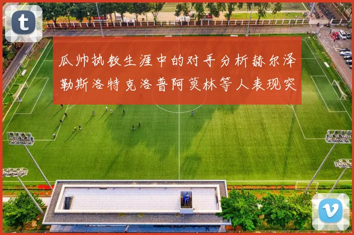 瓜帅执教生涯中的对手分析赫尔泽勒斯洛特克洛普阿莫林等人表现突出