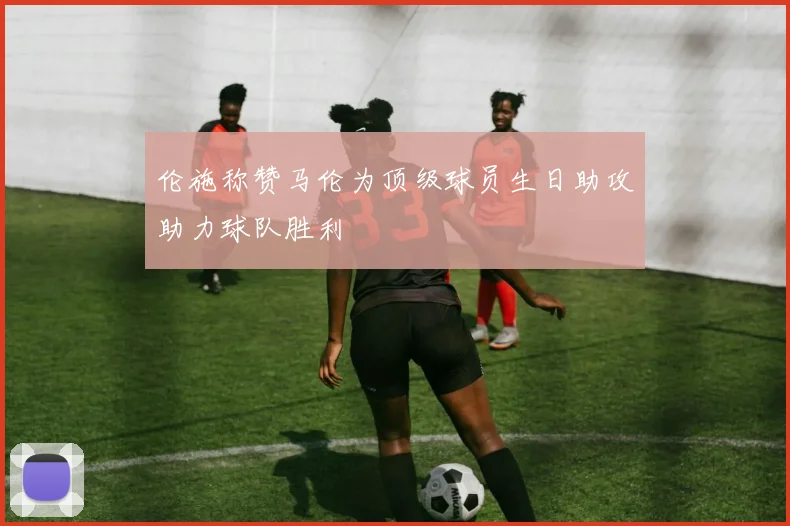 伦施称赞马伦为顶级球员生日助攻助力球队胜利
