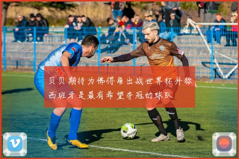 贝贝期待为佛得角出战世界杯并称西班牙是最有希望夺冠的球队