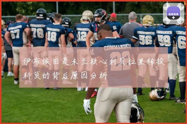 伊布依旧是米兰核心利贝拉里转投科莫的背后原因分析