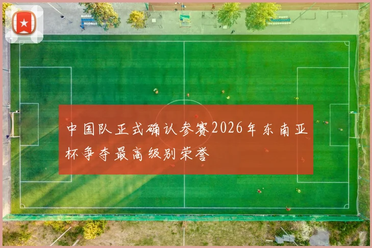 中国队正式确认参赛2026年东南亚杯争夺最高级别荣誉