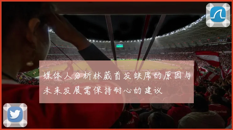 媒体人分析林葳首发缺席的原因与未来发展需保持耐心的建议