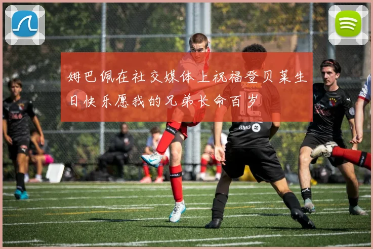 姆巴佩在社交媒体上祝福登贝莱生日快乐愿我的兄弟长命百岁