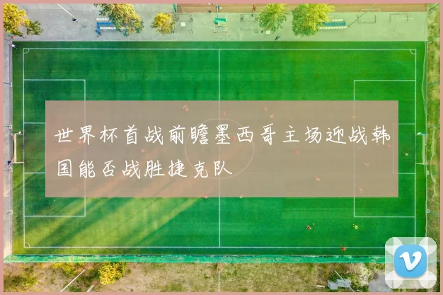 世界杯首战前瞻墨西哥主场迎战韩国能否战胜捷克队