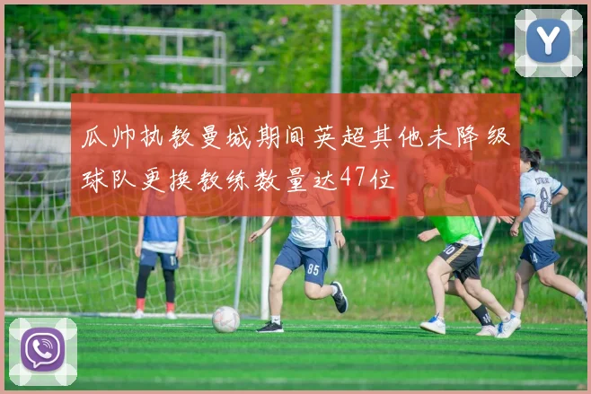 瓜帅执教曼城期间英超其他未降级球队更换教练数量达47位