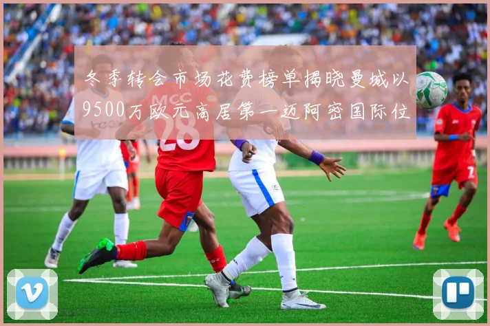 冬季转会市场花费榜单揭晓曼城以9500万欧元高居第一迈阿密国际位列第十一