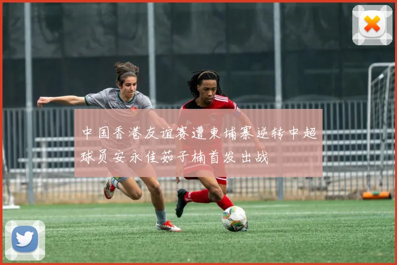 中国香港友谊赛遭柬埔寨逆转中超球员安永佳茹子楠首发出战