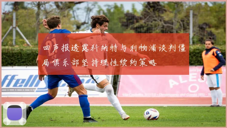 回声报透露科纳特与利物浦谈判僵局俱乐部坚持理性续约策略