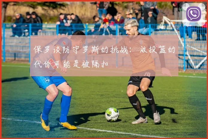 保罗谈防守罗斯的挑战：放投篮的代价可能是被隔扣