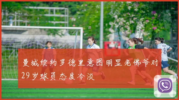 曼城续约罗德里意图明显老佛爷对29岁球员态度冷淡
